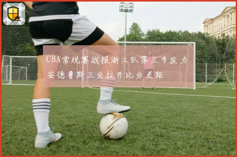 CBA常规赛战报浙江队第三节发力 安德鲁斯三分拉开比分差距