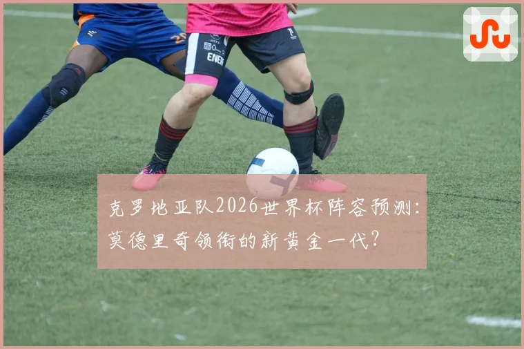 克罗地亚队2026世界杯阵容预测：莫德里奇领衔的新黄金一代？