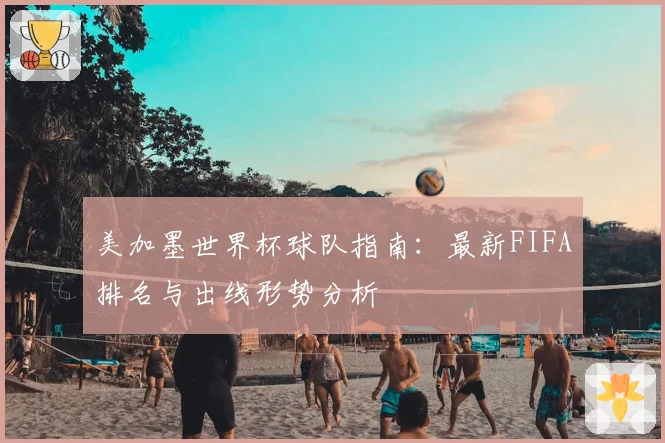 美加墨世界杯球队指南：最新FIFA排名与出线形势分析