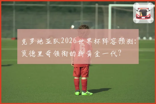 克罗地亚队2026世界杯阵容预测：莫德里奇领衔的新黄金一代？