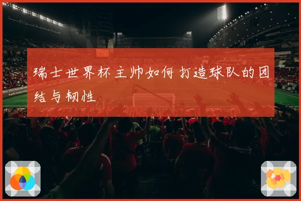 瑞士世界杯主帅如何打造球队的团结与韧性
