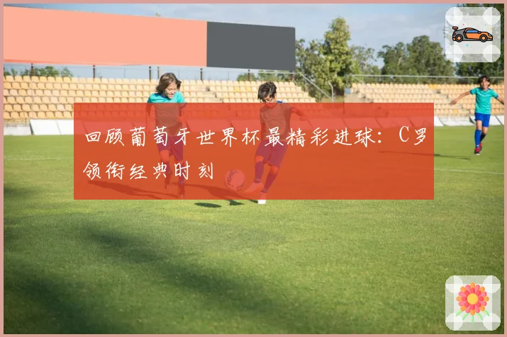 回顾葡萄牙世界杯最精彩进球：C罗领衔经典时刻